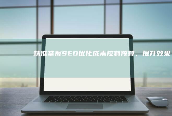 精准掌握SEO优化成本：控制预算，提升效果