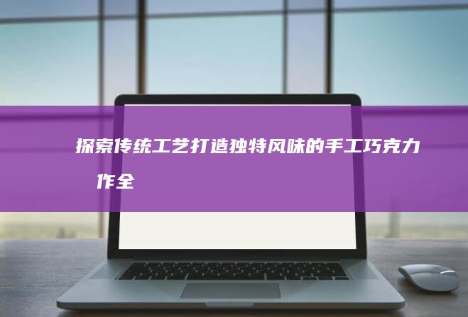 探索传统工艺：打造独特风味的手工巧克力制作全过程